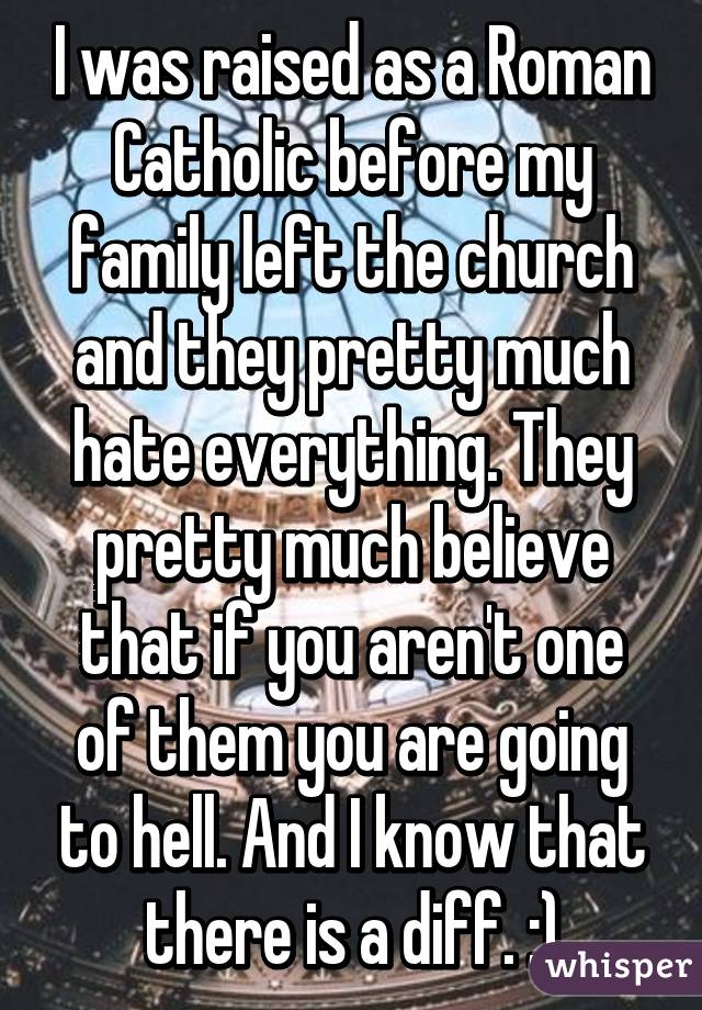 I was raised as a Roman Catholic before my family left the church and they pretty much hate everything. They pretty much believe that if you aren't one of them you are going to hell. And I know that there is a diff. :)