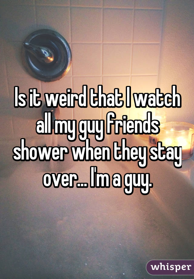 Is it weird that I watch all my guy friends shower when they stay over... I'm a guy.