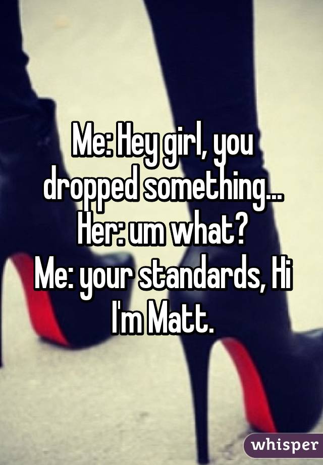 Me: Hey girl, you dropped something...
Her: um what?
Me: your standards, Hi I'm Matt.