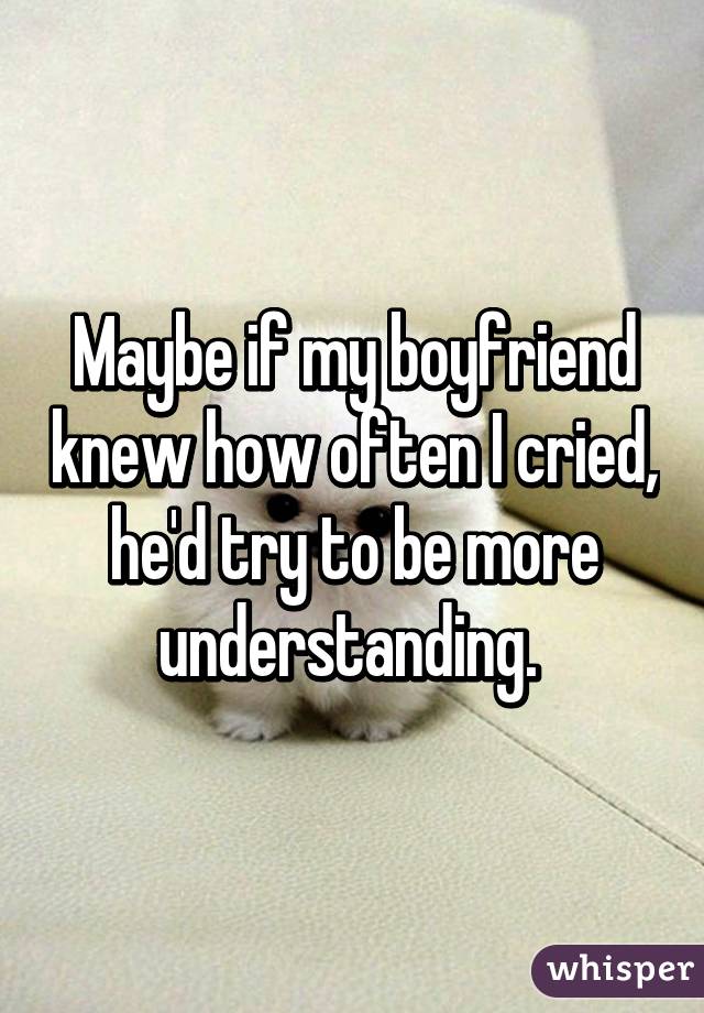 Maybe if my boyfriend knew how often I cried, he'd try to be more understanding. 