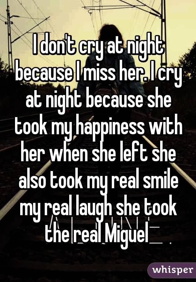 I don't cry at night because I miss her. I cry at night because she took my happiness with her when she left she also took my real smile my real laugh she took the real Miguel 