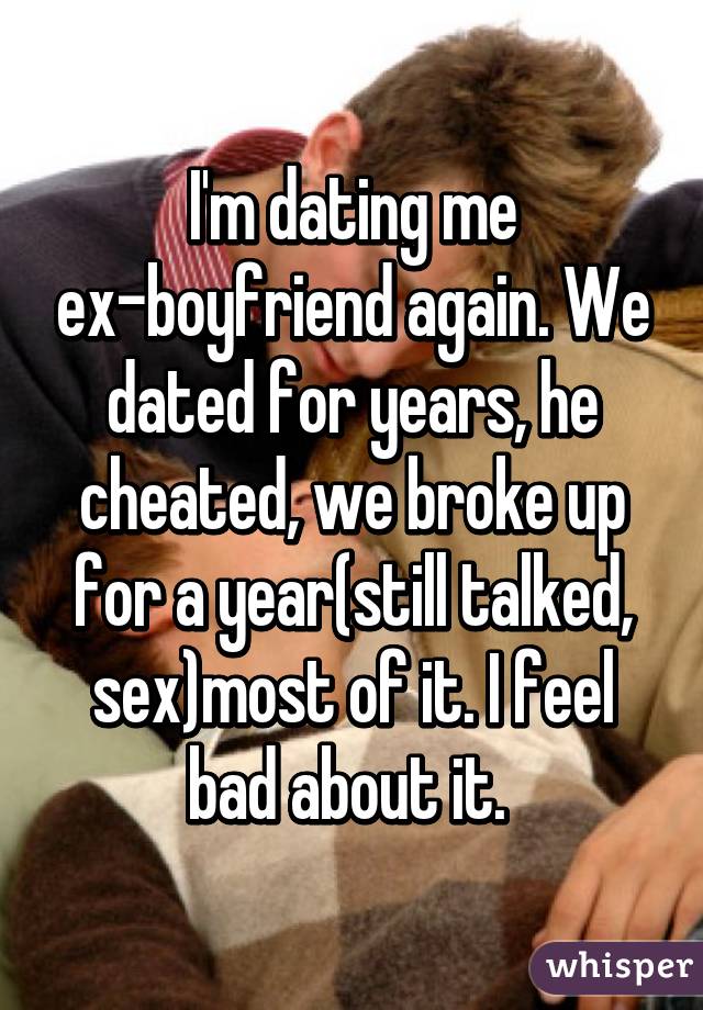 I'm dating me ex-boyfriend again. We dated for years, he cheated, we broke up for a year(still talked, sex)most of it. I feel bad about it. 