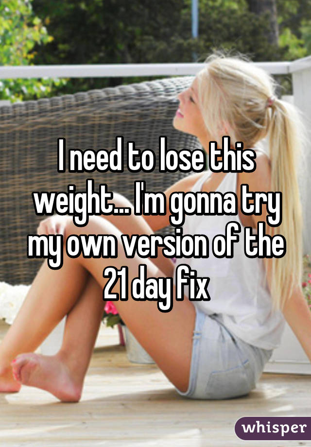 I need to lose this weight... I'm gonna try my own version of the 21 day fix