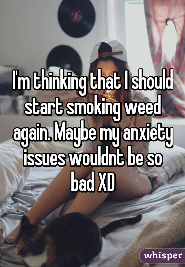 I'm thinking that I should start smoking weed again. Maybe my anxiety issues wouldnt be so bad XD