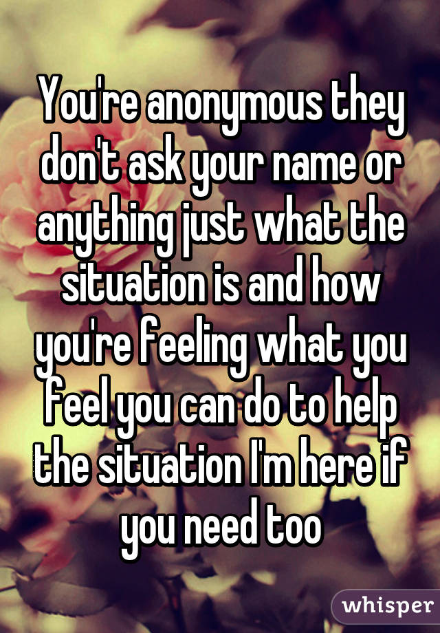 You're anonymous they don't ask your name or anything just what the situation is and how you're feeling what you feel you can do to help the situation I'm here if you need too