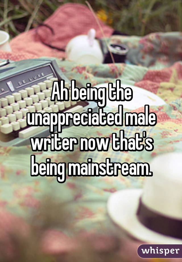 Ah being the unappreciated male writer now that's being mainstream.