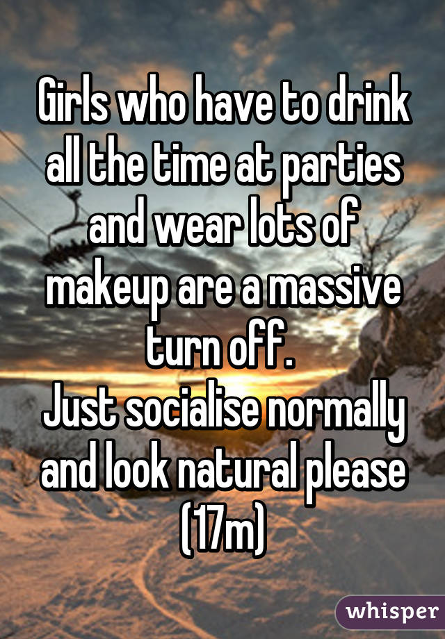 Girls who have to drink all the time at parties and wear lots of makeup are a massive turn off. 
Just socialise normally and look natural please (17m)
