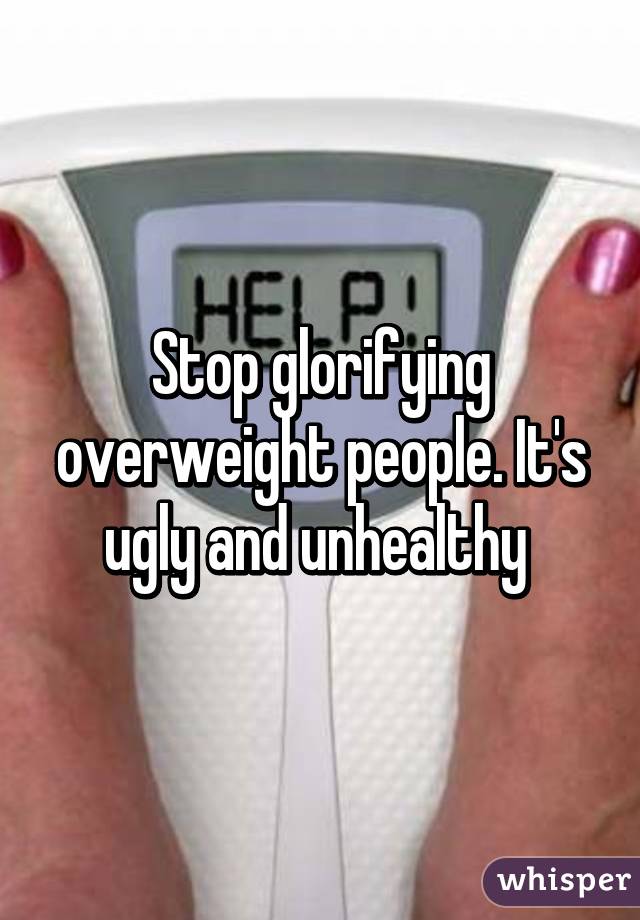 Stop glorifying overweight people. It's ugly and unhealthy 
