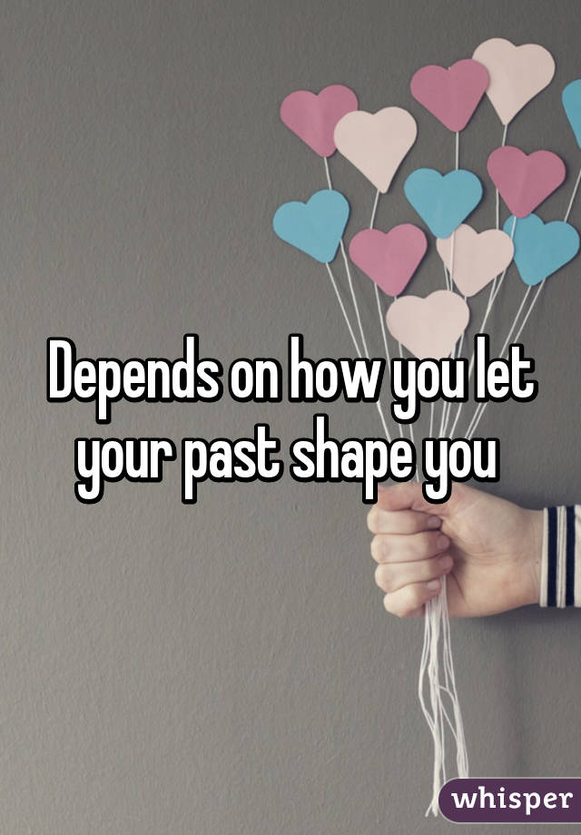Depends on how you let your past shape you 
