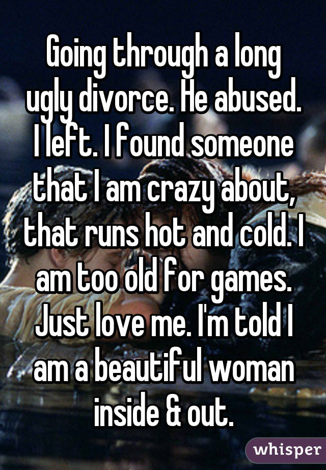 Going through a long ugly divorce. He abused. I left. I found someone that I am crazy about, that runs hot and cold. I am too old for games. Just love me. I'm told I am a beautiful woman inside & out.