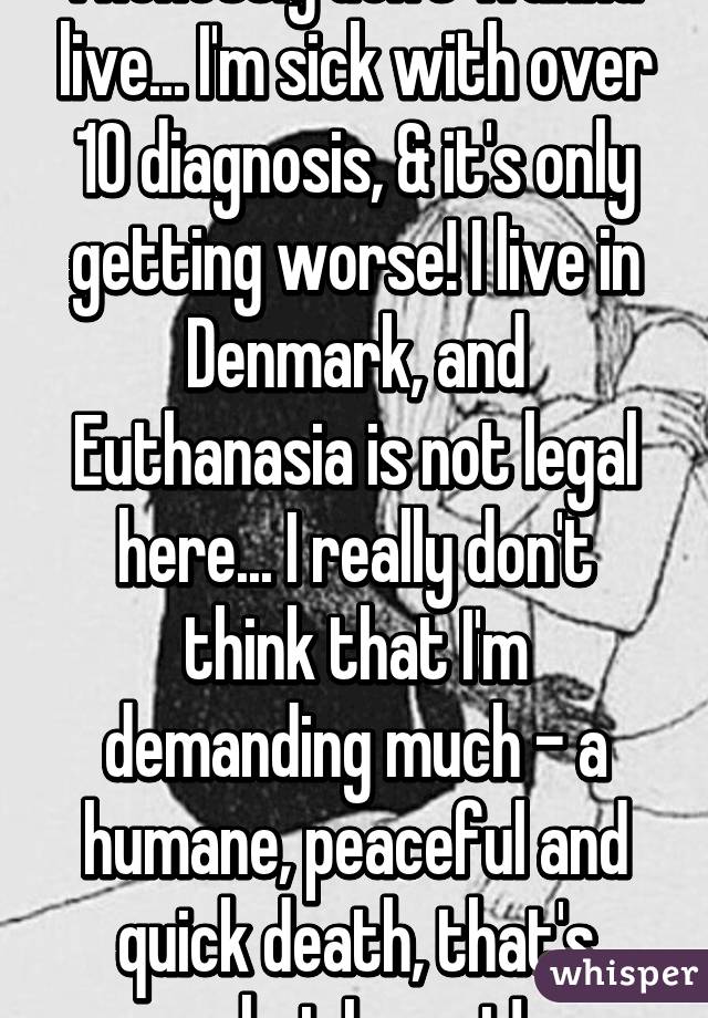 I honestly don't wanna live... I'm sick with over 10 diagnosis, & it's only getting worse! I live in Denmark, and Euthanasia is not legal here... I really don't think that I'm demanding much - a humane, peaceful and quick death, that's what I want!
