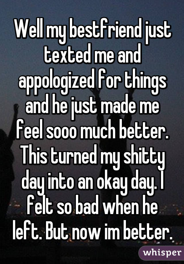 Well my bestfriend just texted me and appologized for things and he just made me feel sooo much better. This turned my shitty day into an okay day. I felt so bad when he left. But now im better.