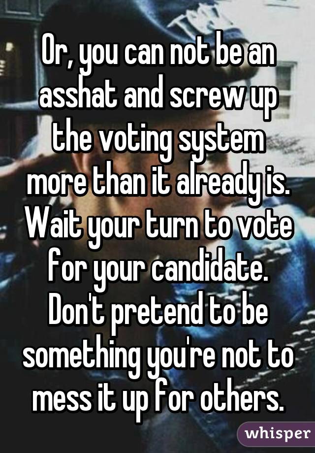 Or, you can not be an asshat and screw up the voting system more than it already is. Wait your turn to vote for your candidate. Don't pretend to be something you're not to mess it up for others.
