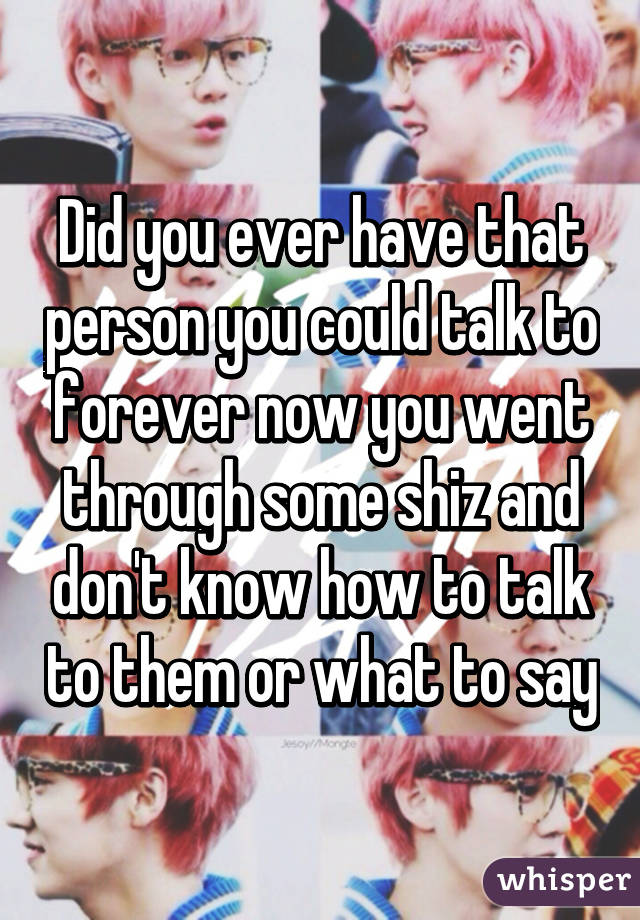 Did you ever have that person you could talk to forever now you went through some shiz and don't know how to talk to them or what to say