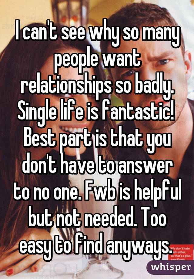 I can't see why so many people want relationships so badly. Single life is fantastic!  Best part is that you don't have to answer to no one. Fwb is helpful but not needed. Too easy to find anyways. 