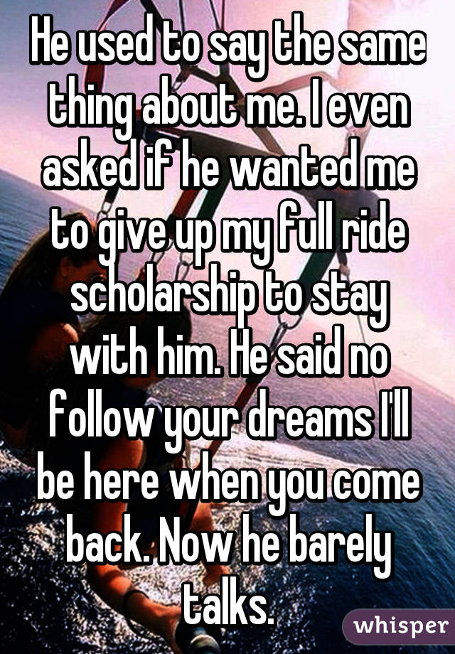 He used to say the same thing about me. I even asked if he wanted me to give up my full ride scholarship to stay with him. He said no follow your dreams I'll be here when you come back. Now he barely talks.