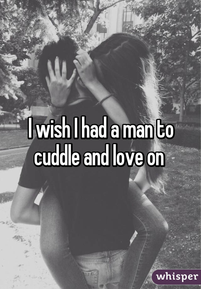 I wish I had a man to cuddle and love on 