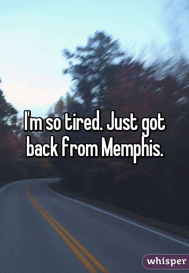 I'm so tired. Just got back from Memphis.