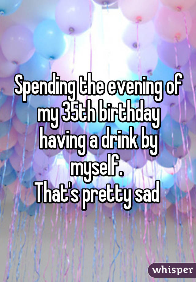 Spending the evening of my 35th birthday having a drink by myself. 
That's pretty sad 