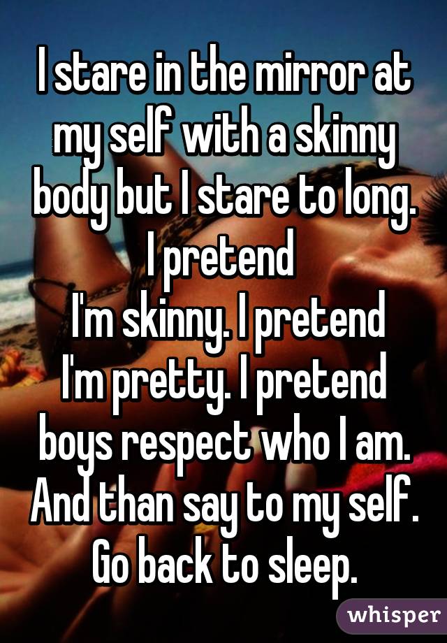 I stare in the mirror at my self with a skinny body but I stare to long. I pretend 
 I'm skinny. I pretend I'm pretty. I pretend boys respect who I am. And than say to my self. Go back to sleep.