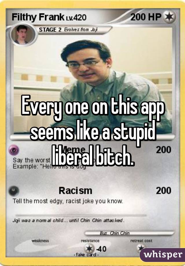 Every one on this app seems like a stupid liberal bitch.