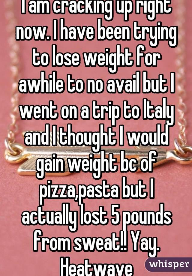 I am cracking up right now. I have been trying to lose weight for awhile to no avail but I went on a trip to Italy and I thought I would gain weight bc of pizza,pasta but I actually lost 5 pounds from sweat!! Yay. Heatwave