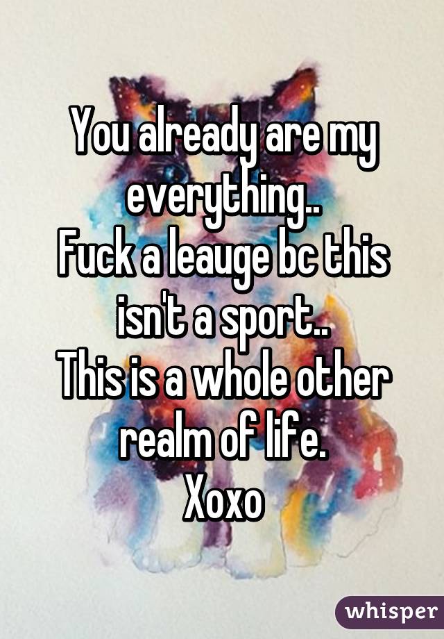 You already are my everything..
Fuck a leauge bc this isn't a sport..
This is a whole other realm of life.
Xoxo