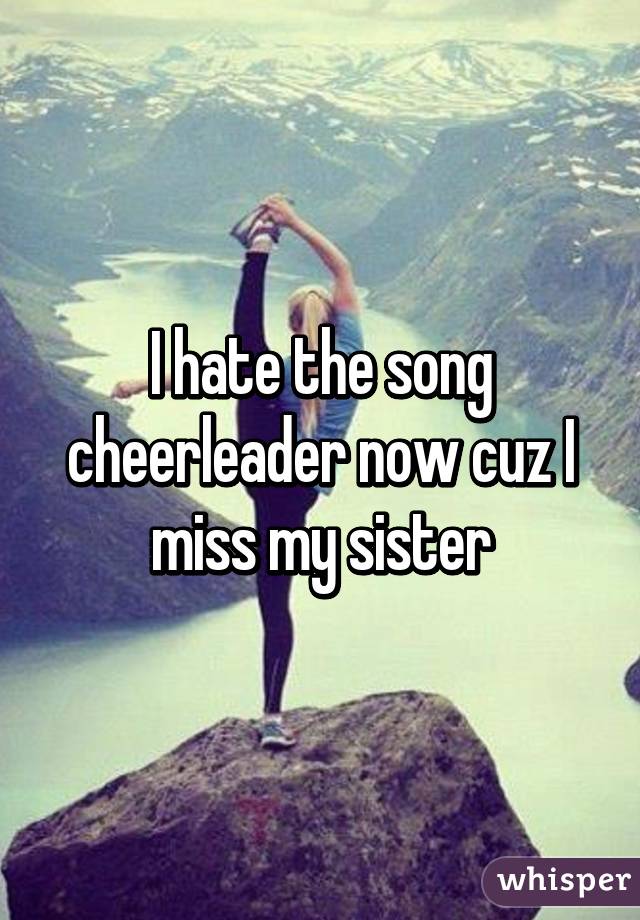 I hate the song cheerleader now cuz I miss my sister