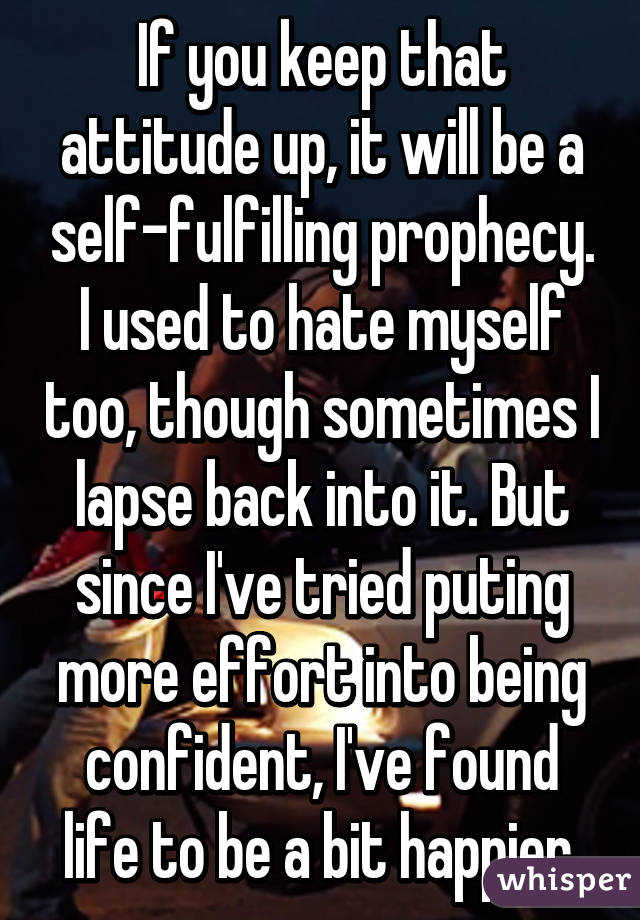 If you keep that attitude up, it will be a self-fulfilling prophecy. I used to hate myself too, though sometimes I lapse back into it. But since I've tried puting more effort into being confident, I've found life to be a bit happier.