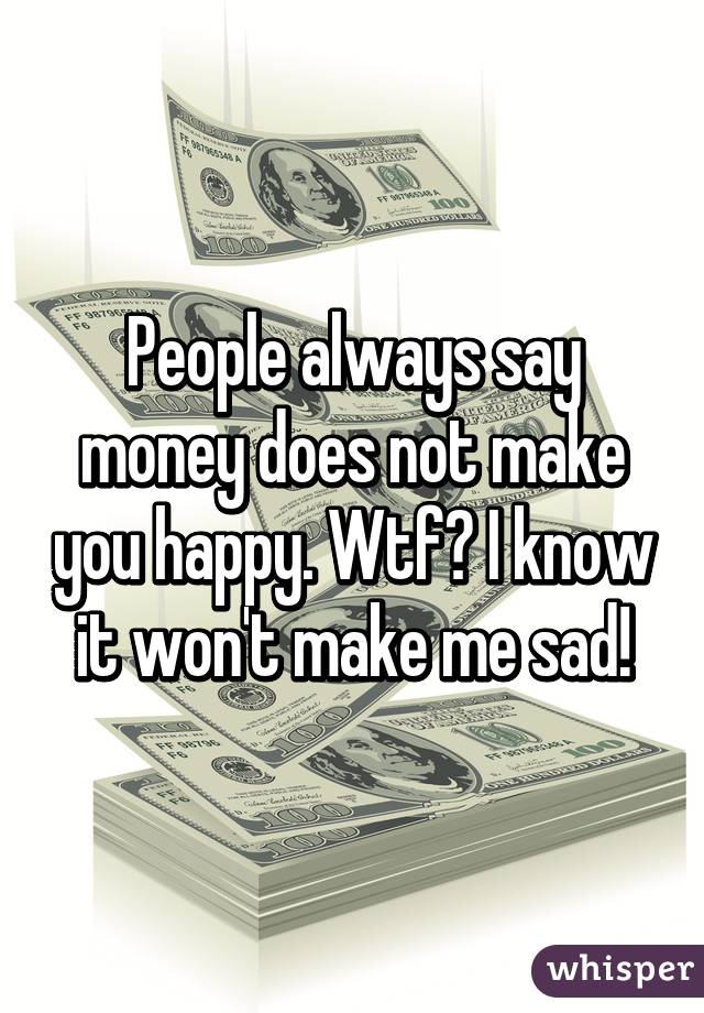 People always say money does not make you happy. Wtf? I know it won't make me sad!