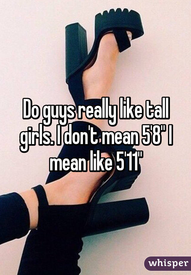 Do guys really like tall girls. I don't mean 5'8" I mean like 5'11"