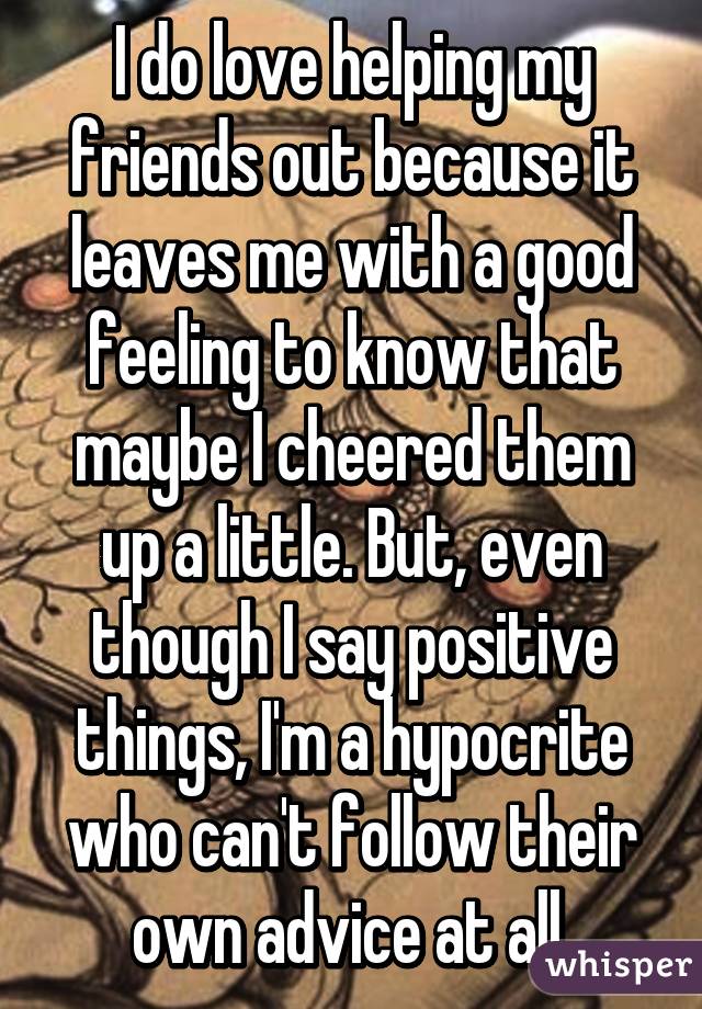 I do love helping my friends out because it leaves me with a good feeling to know that maybe I cheered them up a little. But, even though I say positive things, I'm a hypocrite who can't follow their own advice at all.