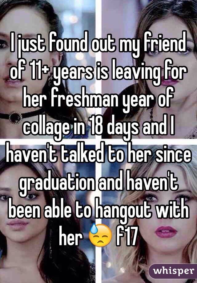 I just found out my friend of 11+ years is leaving for her freshman year of collage in 18 days and I haven't talked to her since graduation and haven't been able to hangout with her 😓 f17