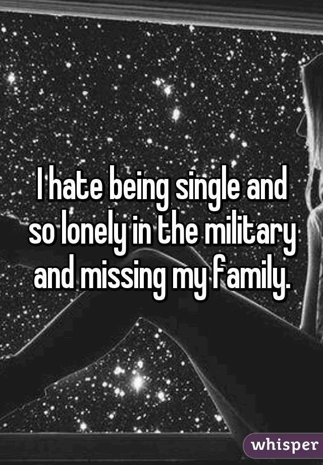 I hate being single and so lonely in the military and missing my family.