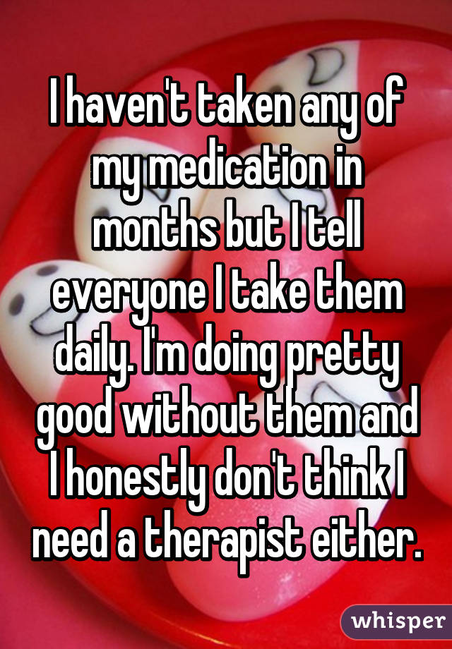 I haven't taken any of my medication in months but I tell everyone I take them daily. I'm doing pretty good without them and I honestly don't think I need a therapist either.