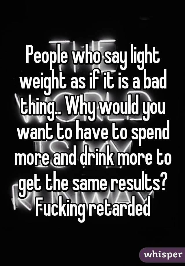People who say light weight as if it is a bad thing.. Why would you want to have to spend more and drink more to get the same results? Fucking retarded
