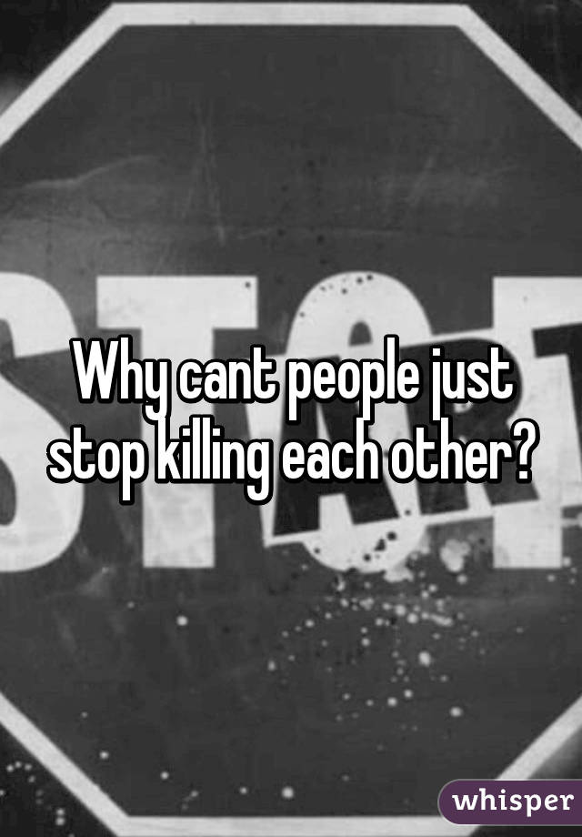 Why cant people just stop killing each other?