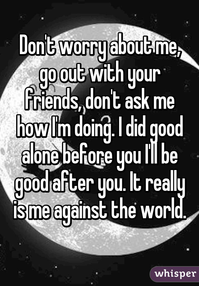 Don't worry about me, go out with your friends, don't ask me how I'm doing. I did good alone before you I'll be good after you. It really is me against the world. 