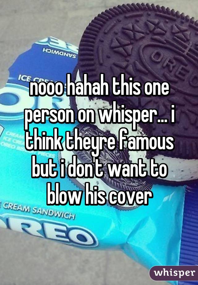 nooo hahah this one person on whisper... i think theyre famous but i don't want to blow his cover