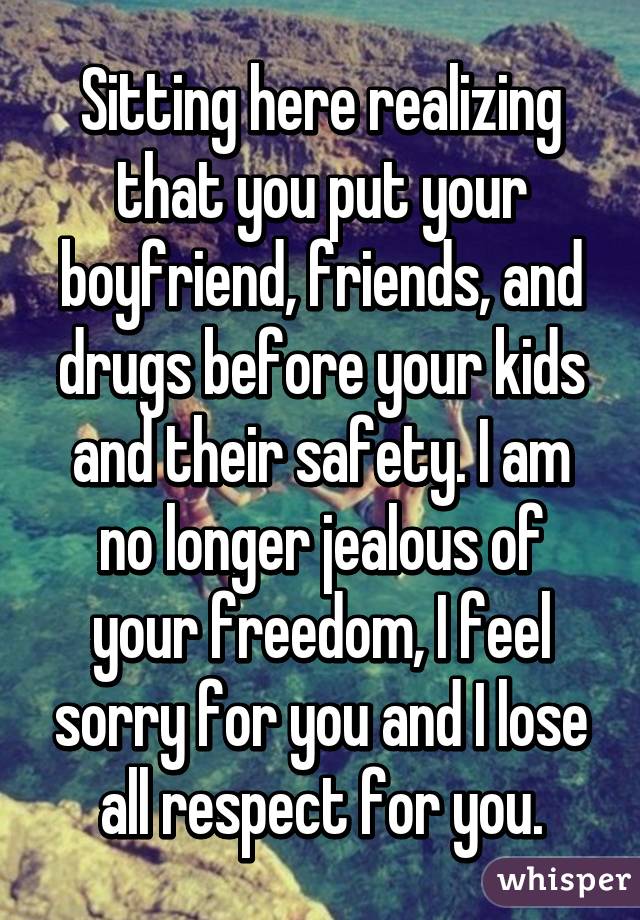 Sitting here realizing that you put your boyfriend, friends, and drugs before your kids and their safety. I am no longer jealous of your freedom, I feel sorry for you and I lose all respect for you.