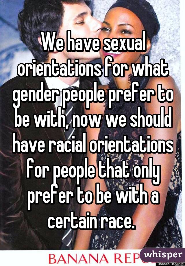 We have sexual orientations for what gender people prefer to be with, now we should have racial orientations for people that only prefer to be with a certain race. 