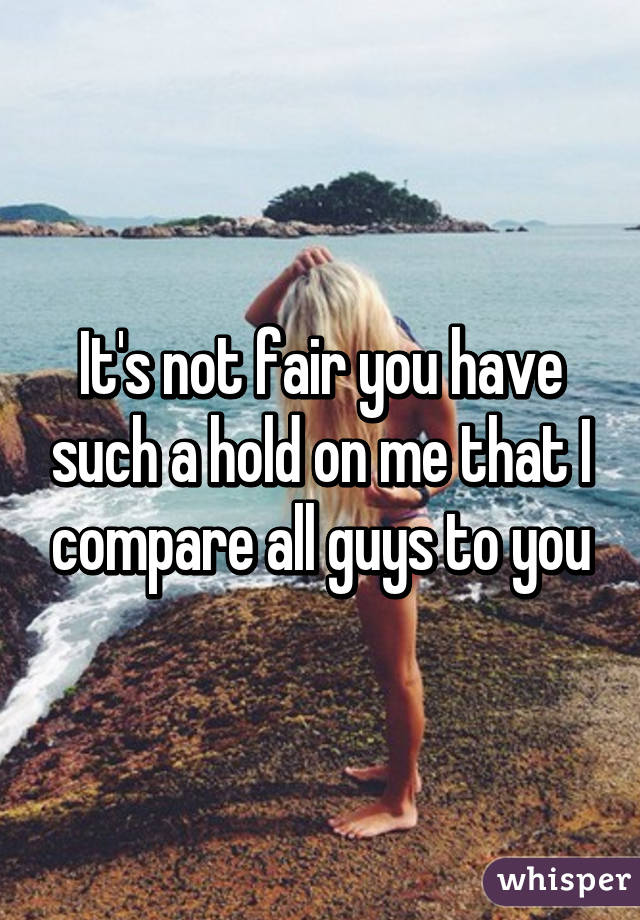 It's not fair you have such a hold on me that I compare all guys to you