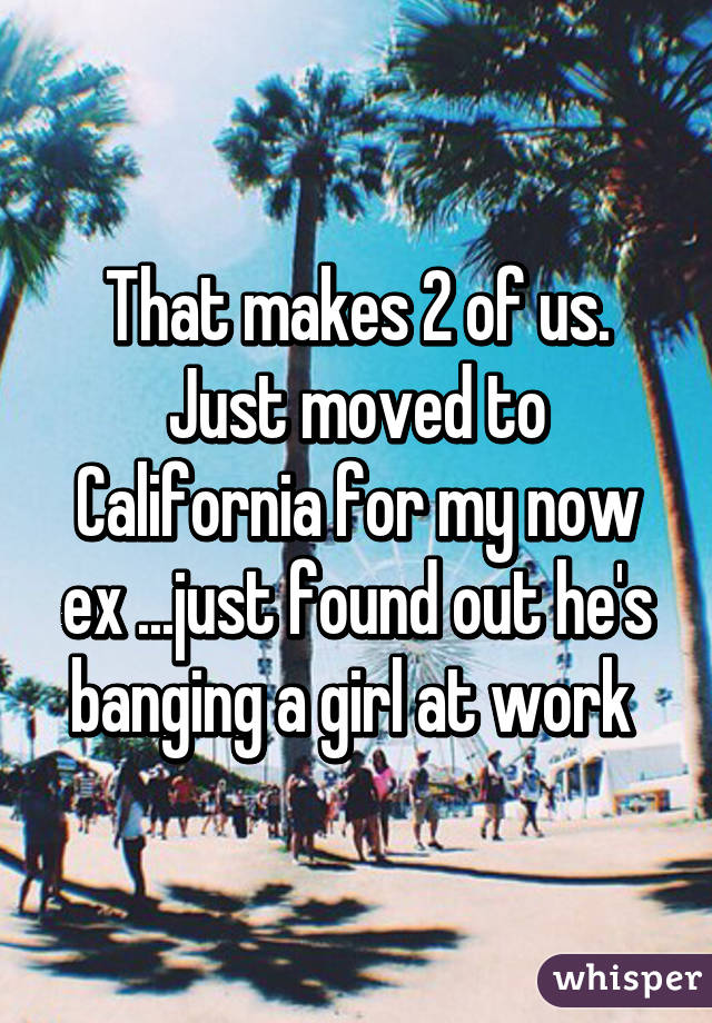 That makes 2 of us. Just moved to California for my now ex ...just found out he's banging a girl at work 