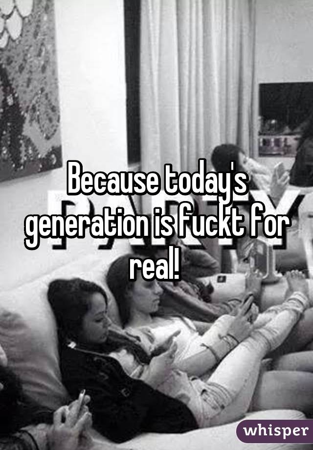 Because today's generation is fuckt for real! 