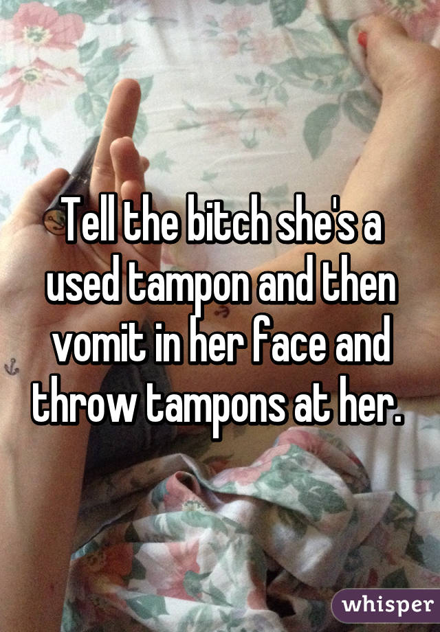 Tell the bitch she's a used tampon and then vomit in her face and throw tampons at her. 