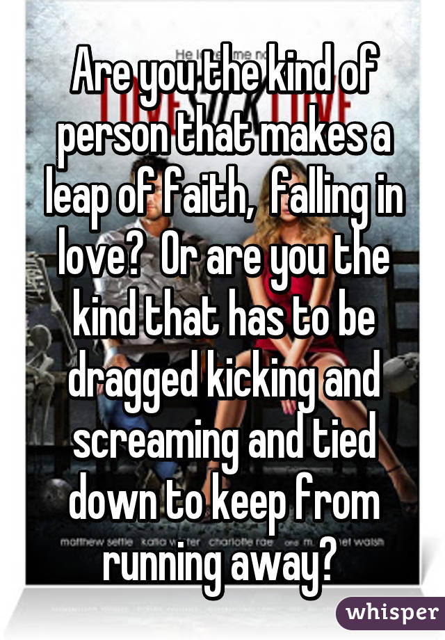 Are you the kind of person that makes a leap of faith,  falling in love?  Or are you the kind that has to be dragged kicking and screaming and tied down to keep from running away? 