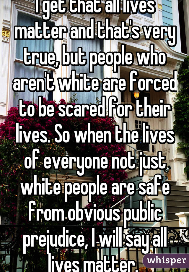 I get that all lives matter and that's very true, but people who aren't white are forced to be scared for their lives. So when the lives of everyone not just white people are safe from obvious public prejudice, I will say all lives matter. 