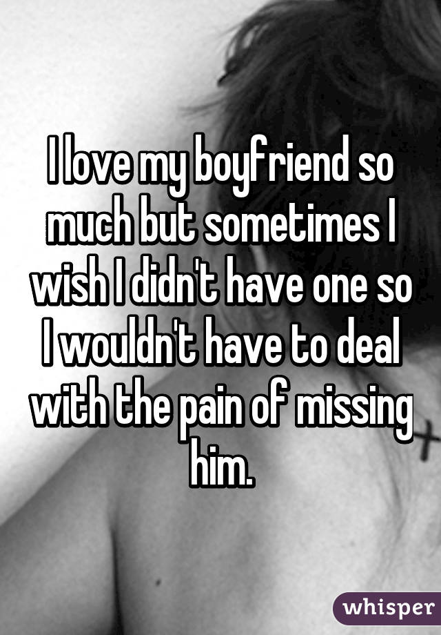 I love my boyfriend so much but sometimes I wish I didn't have one so I wouldn't have to deal with the pain of missing him.