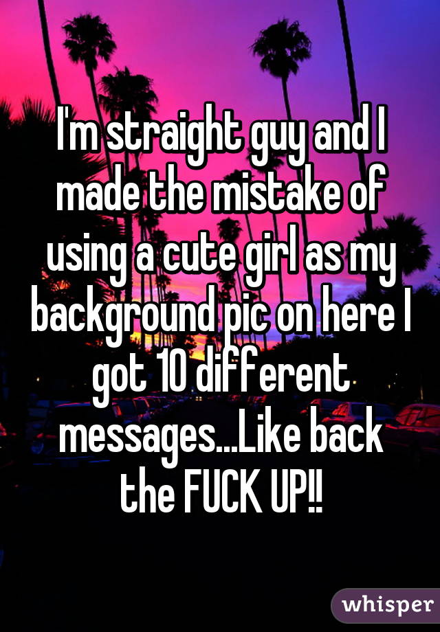 I'm straight guy and I made the mistake of using a cute girl as my background pic on here I got 10 different messages...Like back the FUCK UP!!