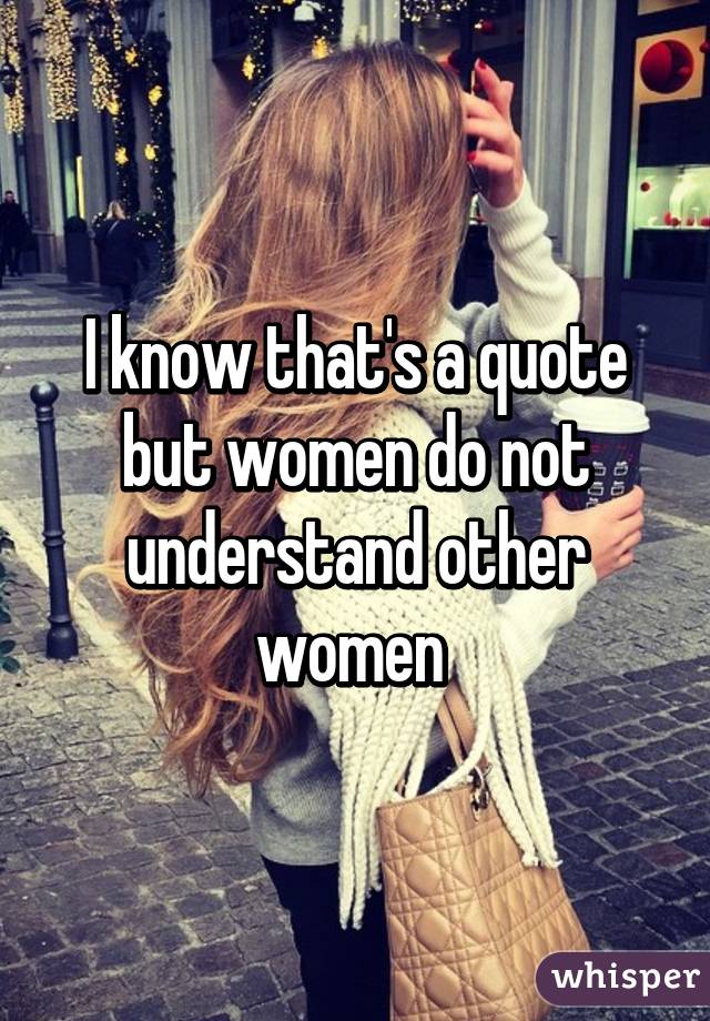 I know that's a quote but women do not understand other women 